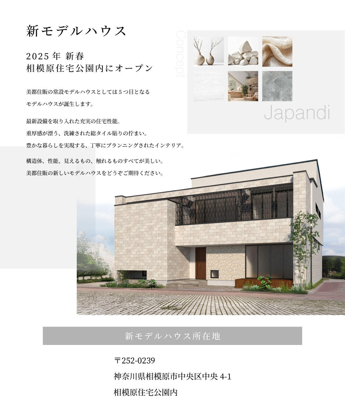 mitohouse モデルハウス　相模原　住宅公園　新モデルハウス　Japandi ジャパンディ　2025年 新春　相模原住宅公園内にオープン　美都住販の常設モデルハウスとしては5つ目となる モデルハウスが誕生します。 最新設備を取り入れた充実の住宅性能。 重厚感が漂う、洗練された総タイル貼りの佇まい。 豊かな暮らしを実現する、丁寧にプランニングされたインテリア。 構造体、性能、見えるもの、触れるものすべてが美しい。 美都住販の新しいモデルハウスをどうぞご期待ください。　新モデルハウス所在地　〒252-0239 神奈川県相模原市中央区中央4-1 相模原住宅公園内